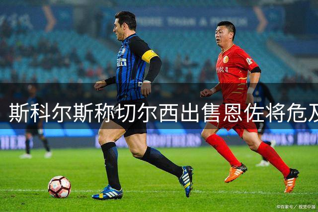 斯科尔斯称切尔西出售恩佐将危及英超夺冠